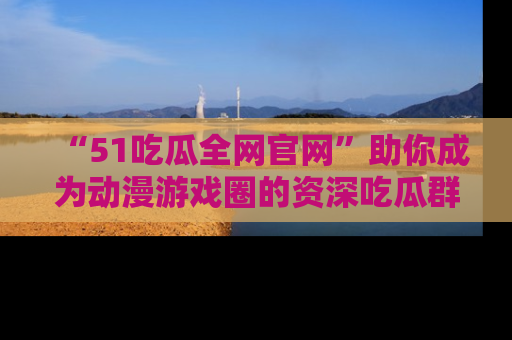 “51吃瓜全网官网”助你成为动漫游戏圈的资深吃瓜群众!