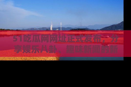 51吃瓜网网址正式发布，分享娱乐八卦、趣味新闻的新平台