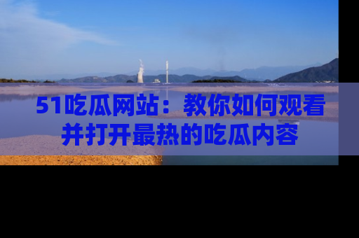 51吃瓜网站:教你如何观看并打开最热的吃瓜内容