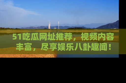 51吃瓜网址推荐，视频内容丰富，尽享娱乐八卦趣闻！
