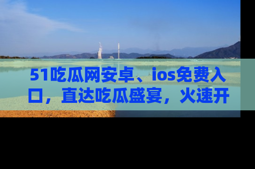 51吃瓜网安卓、ios免费入口,直达吃瓜盛宴,火速开启线上体验!