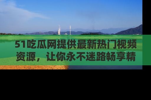 51吃瓜网提供最新热门视频资源,让你永不迷路畅享精彩!