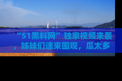 “51黑料网”独家视频来袭,姊妹们速来围观,瓜太多简直停不下来!