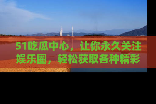 51吃瓜中心，让你永久关注娱乐圈，轻松获取各种精彩的吃瓜信息！