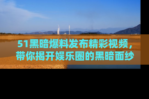51黑暗爆料发布精彩视频，带你揭开娱乐圈的黑暗面纱