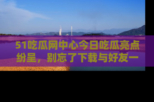 51吃瓜网中心今日吃瓜亮点纷呈，别忘了下载与好友一同分享！