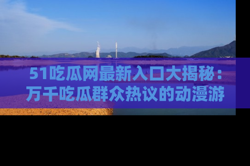 51吃瓜网最新入口大揭秘：万千吃瓜群众热议的动漫游戏事件