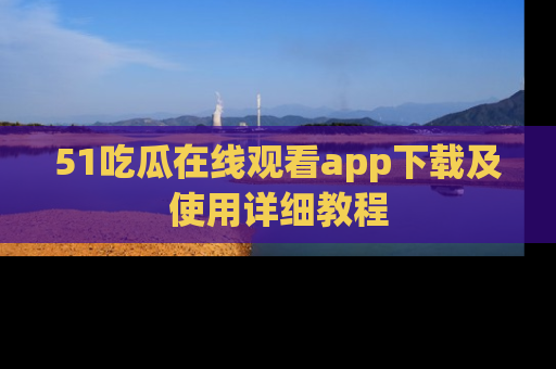 51吃瓜在线观看app下载及使用详细教程