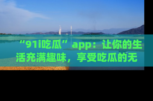 “91i吃瓜”app:让你的生活充满趣味,享受吃瓜的无限乐趣!