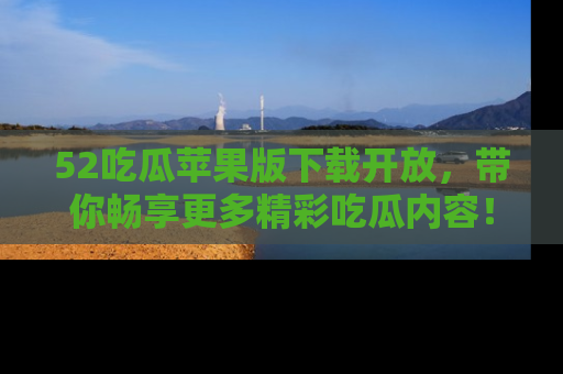 52吃瓜苹果版下载开放，带你畅享更多精彩吃瓜内容！