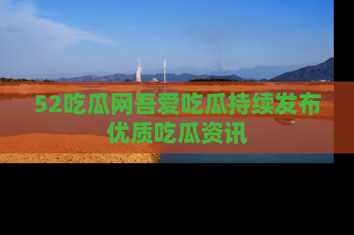 52吃瓜网吾爱吃瓜持续发布优质吃瓜资讯