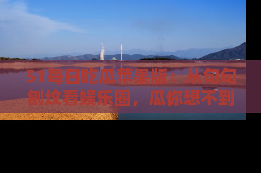51每日吃瓜苹果版：从句句刨坟看娱乐圈，瓜你想不到的精彩纷呈！