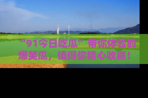 “91今日吃瓜”带你体验的爆笑瓜,值得你精心收藏!