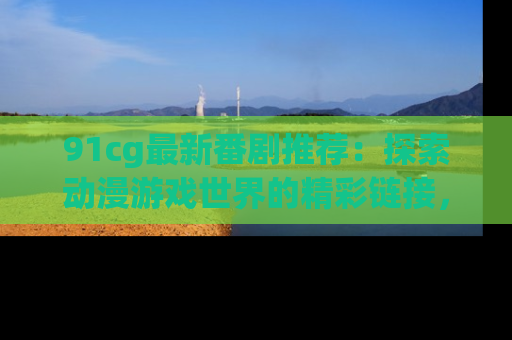 91cg最新番剧推荐：探索动漫游戏世界的精彩链接，尽在此处！