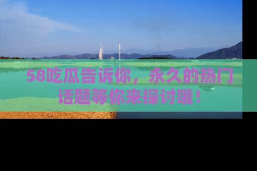 58吃瓜告诉你，永久的热门话题等你来探讨哦！