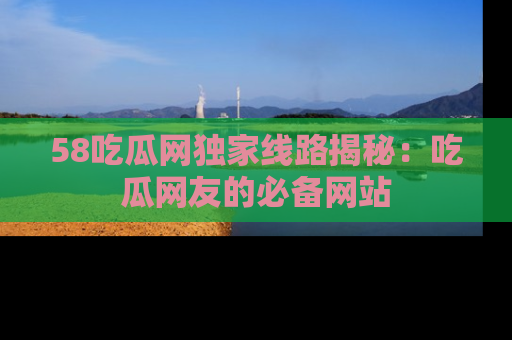 58吃瓜网独家线路揭秘：吃瓜网友的必备网站