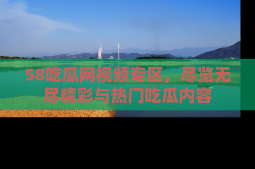 58吃瓜网视频专区，尽览无尽精彩与热门吃瓜内容