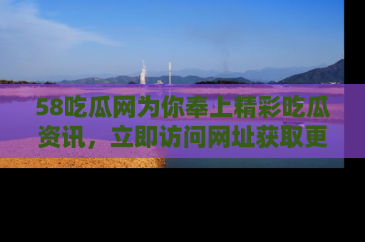58吃瓜网为你奉上精彩吃瓜资讯，立即访问网址获取更多内容！