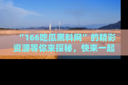 “166吃瓜黑料网”的精彩资源等你来探秘,快来一起吃瓜吧!