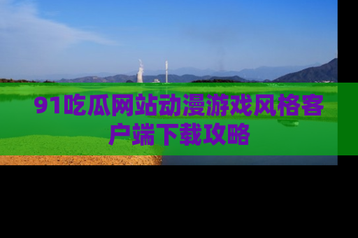 91吃瓜网站动漫游戏风格客户端下载攻略