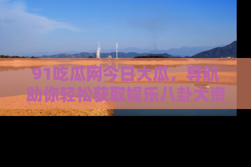 91吃瓜网今日大瓜，导航助你轻松获取娱乐八卦大资讯