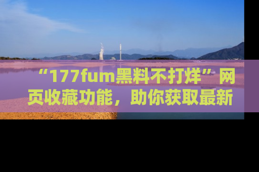 “177fum黑料不打烊”网页收藏功能,助你获取最新黑料动态