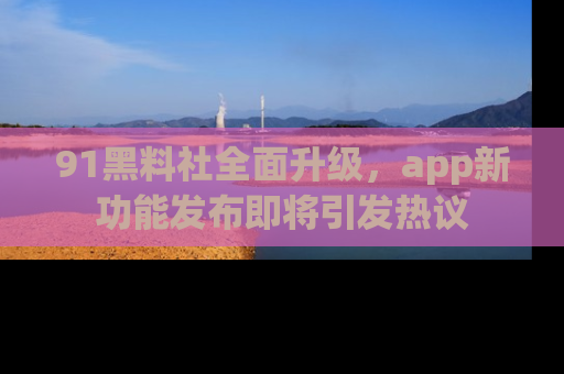 91黑料社全面升级，app新功能发布即将引发热议