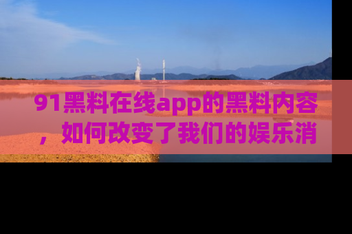 91黑料在线app的黑料内容，如何改变了我们的娱乐消费习惯？