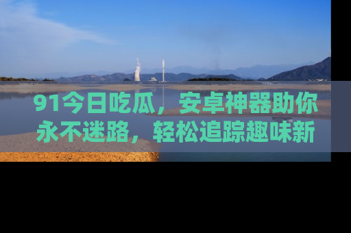 91今日吃瓜，安卓神器助你永不迷路，轻松追踪趣味新闻！