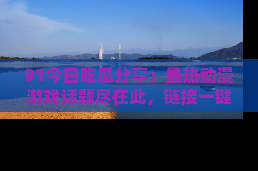 91今日吃瓜分享：最热动漫游戏话题尽在此，链接一键畅游！
