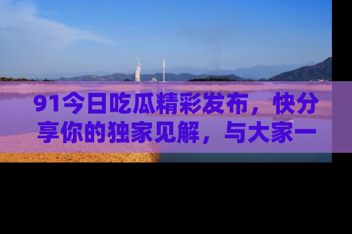 91今日吃瓜精彩发布，快分享你的独家见解，与大家一起讨论吧！