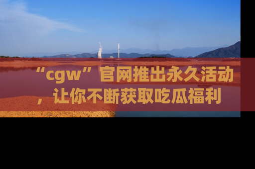 “cgw”官网推出永久活动,让你不断获取吃瓜福利
