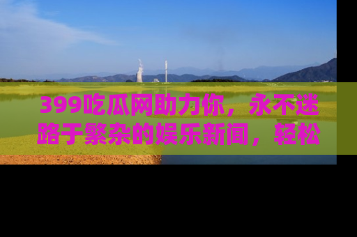 399吃瓜网助力你，永不迷路于繁杂的娱乐新闻，轻松追踪热点！