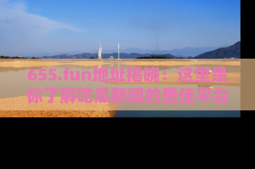655.fun地址揭晓：这里是你了解吃瓜新闻的最佳平台，快来探索吧！