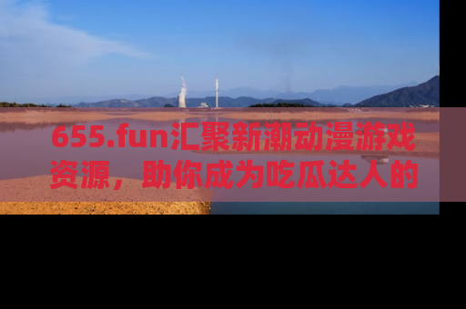 655.fun汇聚新潮动漫游戏资源，助你成为吃瓜达人的必备平台！