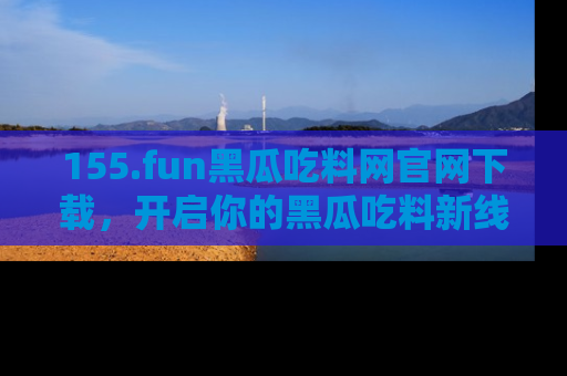 155.fun黑瓜吃料网官网下载，开启你的黑瓜吃料新线路，轻松找到入口！