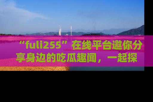 “fuli255”在线平台邀你分享身边的吃瓜趣闻,一起探索生活的小秘密!
