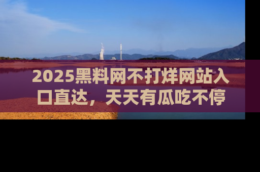 2025黑料网不打烊网站入口直达，天天有瓜吃不停