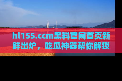 hl155.ccm黑料官网首页新鲜出炉，吃瓜神器帮你解锁那些鲜为人知的内幕！