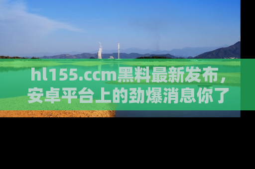 hl155.ccm黑料最新发布,安卓平台上的劲爆消息你了解了吗?