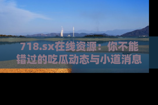 718.sx在线资源：你不能错过的吃瓜动态与小道消息