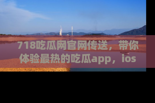 718吃瓜网官网传送，带你体验最热的吃瓜app，ios用户必备哦！