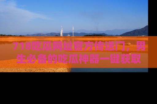 718吃瓜网址官方传送门，男生必备的吃瓜神器一键获取！