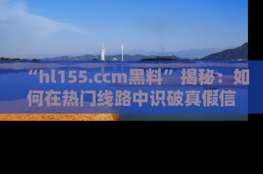 “hl155.ccm黑料”揭秘:如何在热门线路中识破真假信息