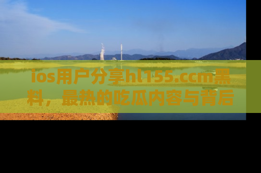 ios用户分享hl155.ccm黑料，最热的吃瓜内容与背后的真实事件！