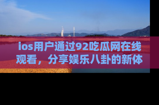 ios用户通过92吃瓜网在线观看，分享娱乐八卦的新体验！