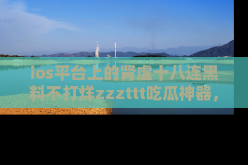 ios平台上的肾虚十八连黑料不打烊zzzttt吃瓜神器，你绝对不能错过