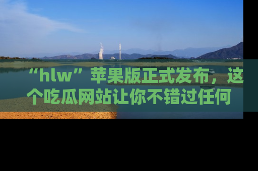 “hlw”苹果版正式发布,这个吃瓜网站让你不错过任何热议话题!