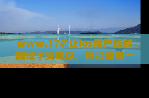 www.17@让ios用户随时随地享受吃瓜，精彩动态一手掌握