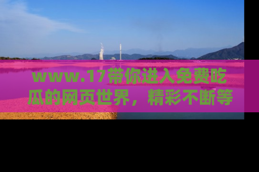 www.17带你进入免费吃瓜的网页世界，精彩不断等着你！